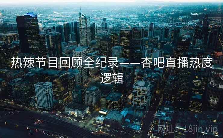 热辣节目回顾全纪录——杏吧直播热度逻辑