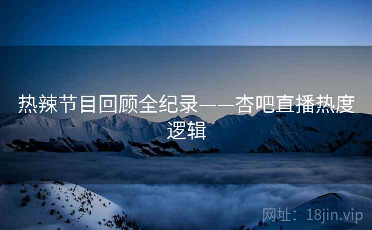热辣节目回顾全纪录——杏吧直播热度逻辑