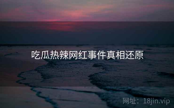 吃瓜热辣网红事件真相还原