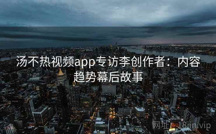 汤不热视频app专访李创作者：内容趋势幕后故事