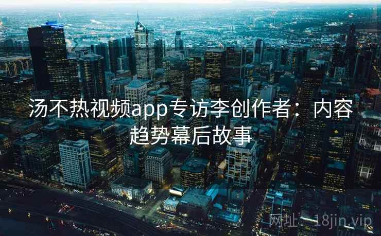 汤不热视频app专访李创作者：内容趋势幕后故事