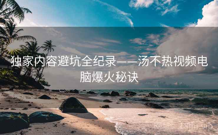 独家内容避坑全纪录——汤不热视频电脑爆火秘诀