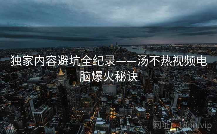 独家内容避坑全纪录——汤不热视频电脑爆火秘诀