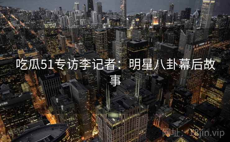 吃瓜51专访李记者：明星八卦幕后故事