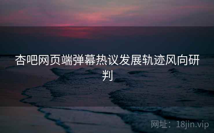 杏吧网页端弹幕热议发展轨迹风向研判
