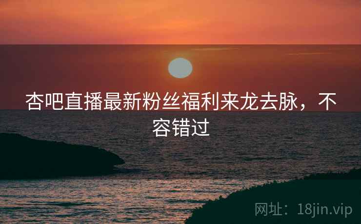 杏吧直播最新粉丝福利来龙去脉,不容错过