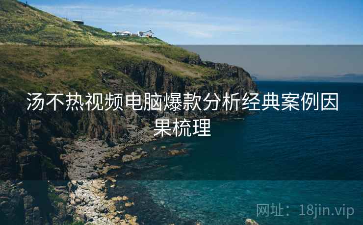 汤不热视频电脑爆款分析经典案例因果梳理