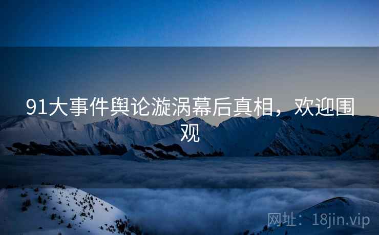 91大事件舆论漩涡幕后真相，欢迎围观