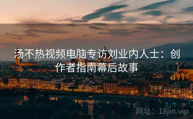 汤不热视频电脑专访刘业内人士：创作者指南幕后故事