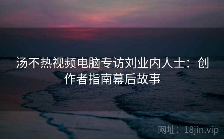 汤不热视频电脑专访刘业内人士：创作者指南幕后故事