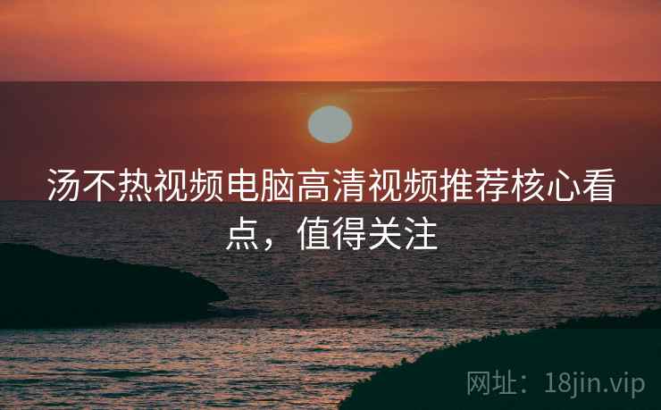 汤不热视频电脑高清视频推荐核心看点，值得关注