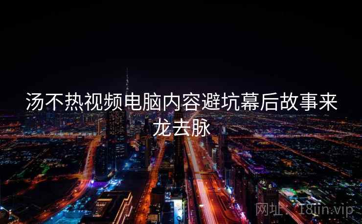 汤不热视频电脑内容避坑幕后故事来龙去脉