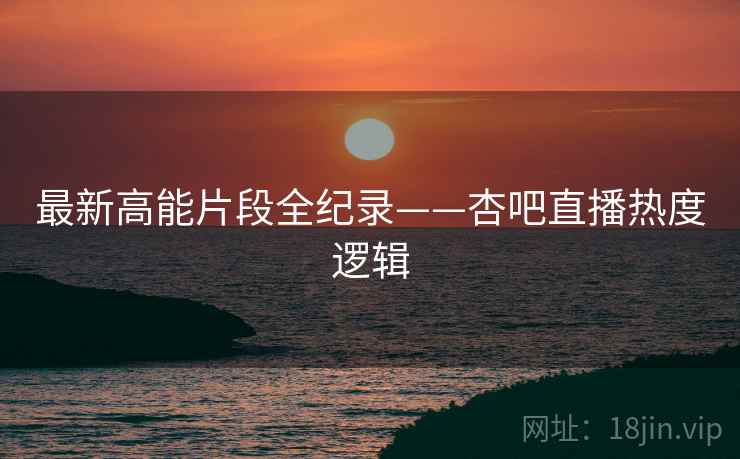 最新高能片段全纪录——杏吧直播热度逻辑