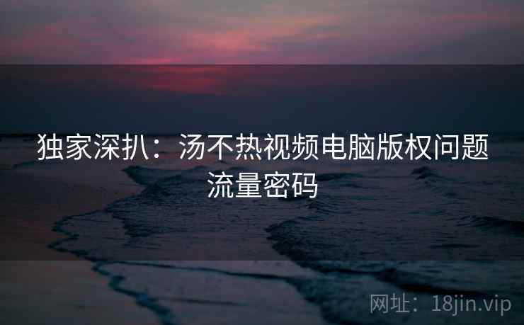 独家深扒：汤不热视频电脑版权问题流量密码
