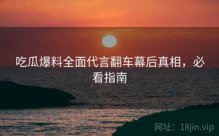 吃瓜爆料全面代言翻车幕后真相，必看指南