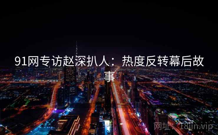 91网专访赵深扒人：热度反转幕后故事