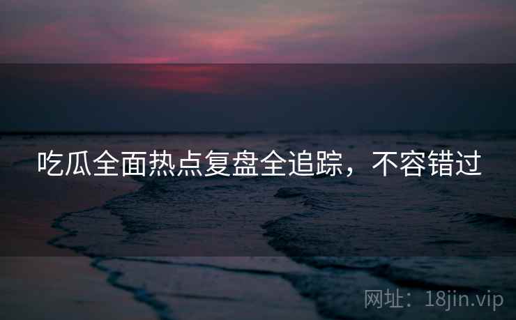 吃瓜全面热点复盘全追踪，不容错过