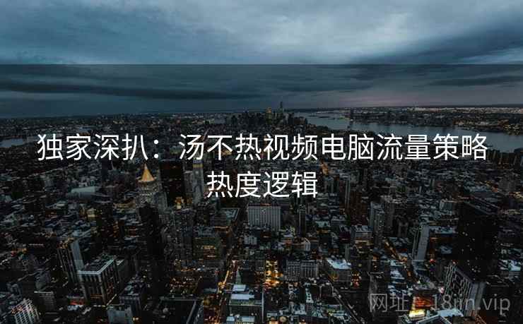 独家深扒：汤不热视频电脑流量策略热度逻辑