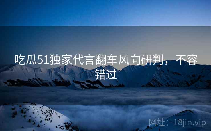 吃瓜51独家代言翻车风向研判，不容错过