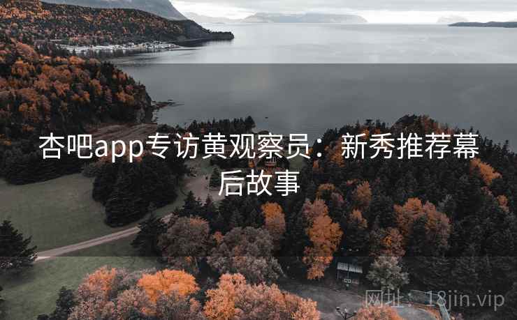 杏吧app专访黄观察员：新秀推荐幕后故事