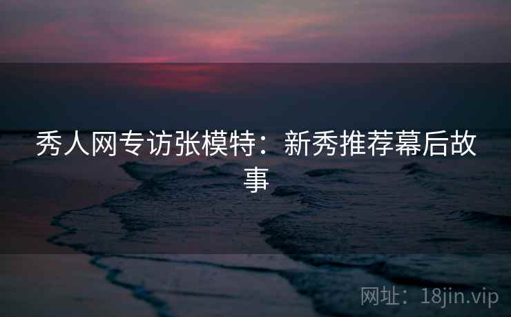 秀人网专访张模特：新秀推荐幕后故事