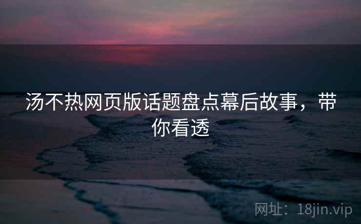 汤不热网页版话题盘点幕后故事，带你看透