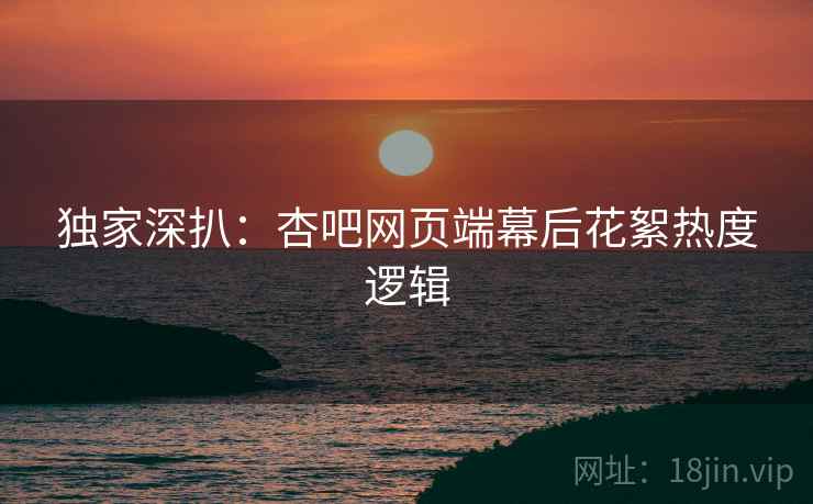 独家深扒：杏吧网页端幕后花絮热度逻辑