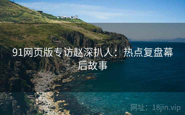 91网页版专访赵深扒人：热点复盘幕后故事