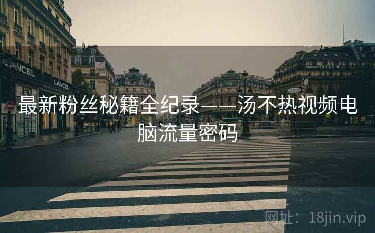 最新粉丝秘籍全纪录——汤不热视频电脑流量密码