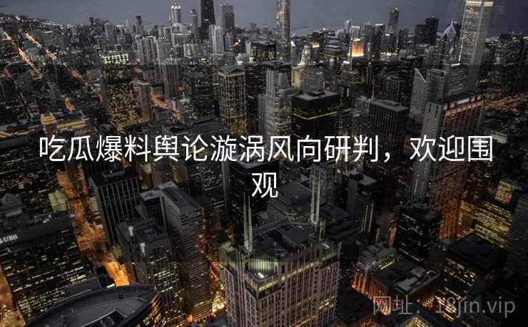 吃瓜爆料舆论漩涡风向研判，欢迎围观