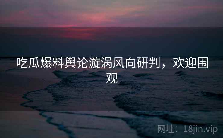 吃瓜爆料舆论漩涡风向研判，欢迎围观