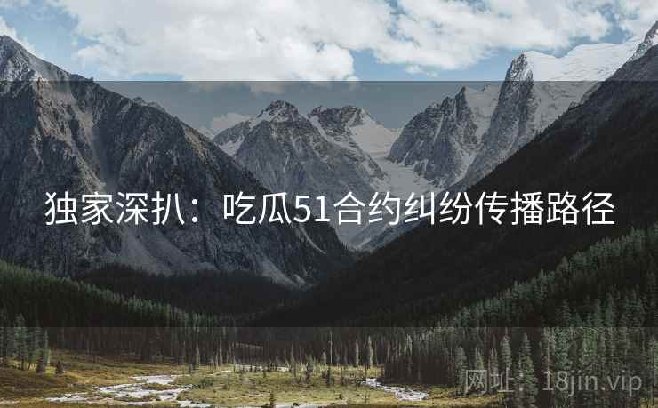 独家深扒：吃瓜51合约纠纷传播路径