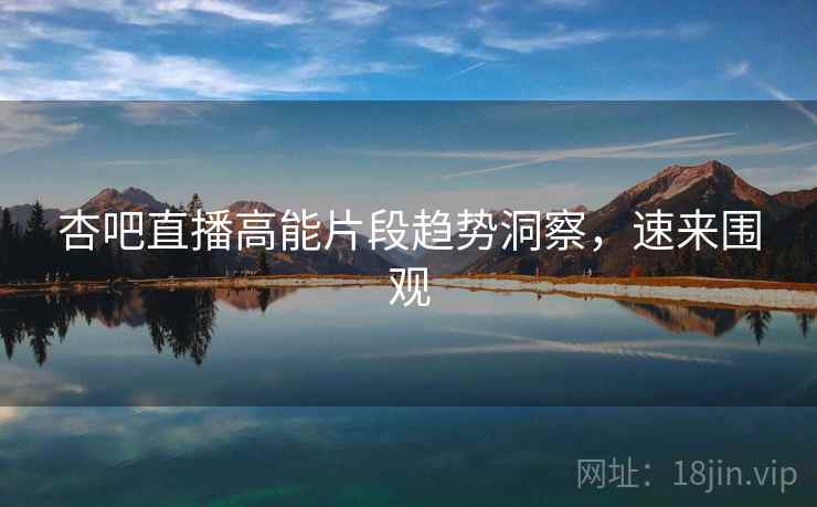 杏吧直播高能片段趋势洞察，速来围观