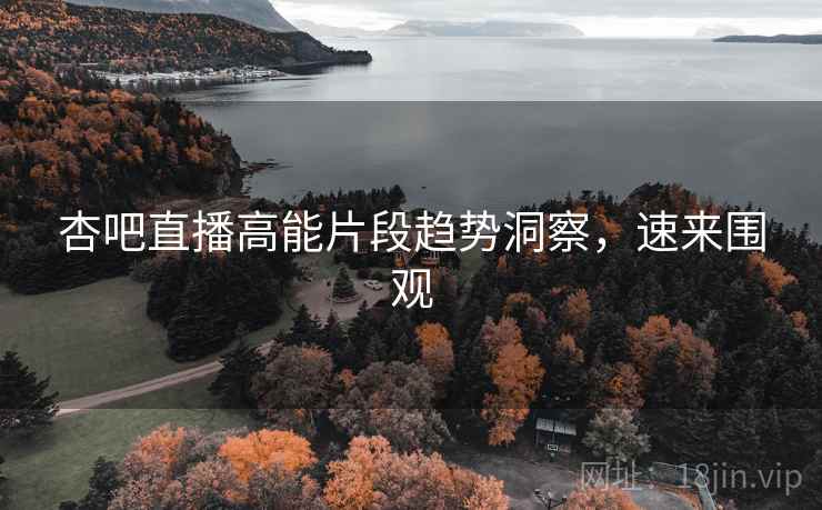 杏吧直播高能片段趋势洞察，速来围观