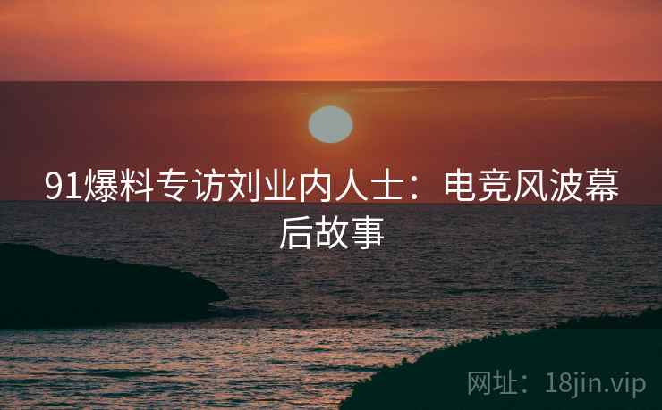 91爆料专访刘业内人士：电竞风波幕后故事