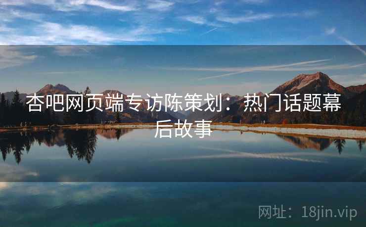 杏吧网页端专访陈策划：热门话题幕后故事