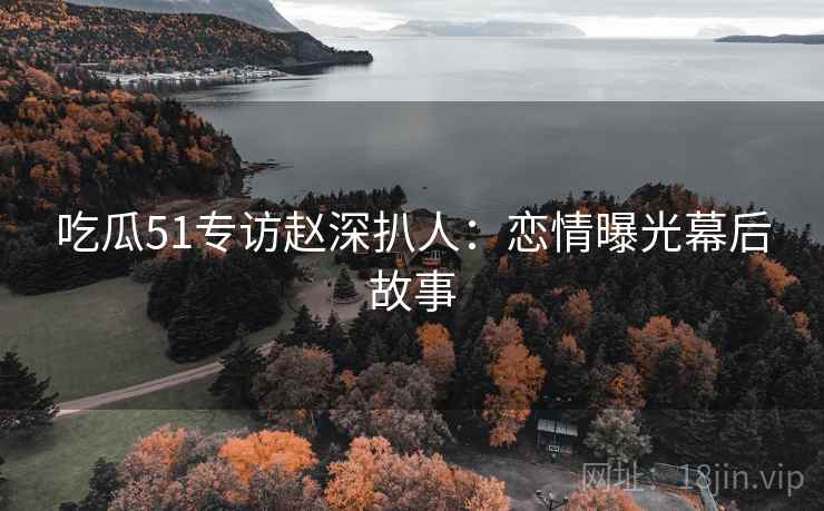吃瓜51专访赵深扒人：恋情曝光幕后故事