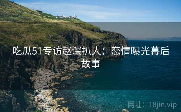 吃瓜51专访赵深扒人：恋情曝光幕后故事