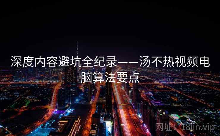深度内容避坑全纪录——汤不热视频电脑算法要点