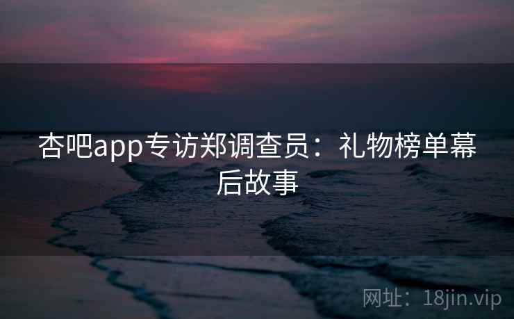 杏吧app专访郑调查员：礼物榜单幕后故事