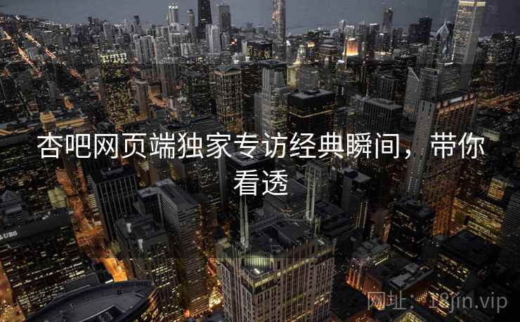 杏吧网页端独家专访经典瞬间，带你看透