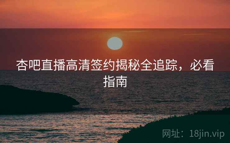 杏吧直播高清签约揭秘全追踪，必看指南