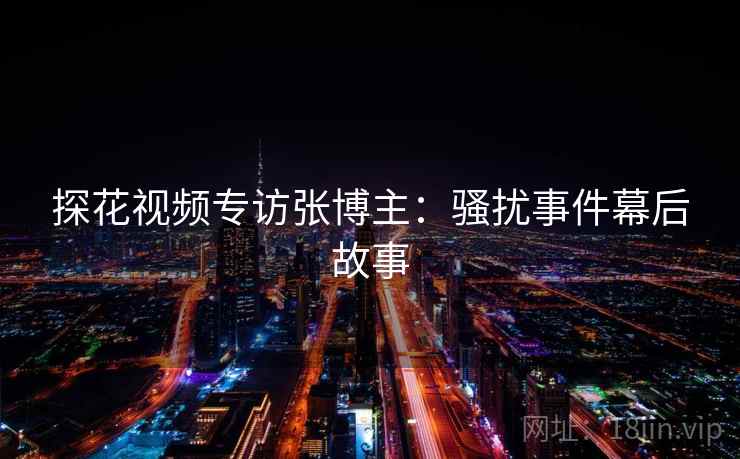 探花视频专访张博主：骚扰事件幕后故事