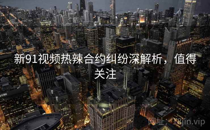 新91视频热辣合约纠纷深解析，值得关注
